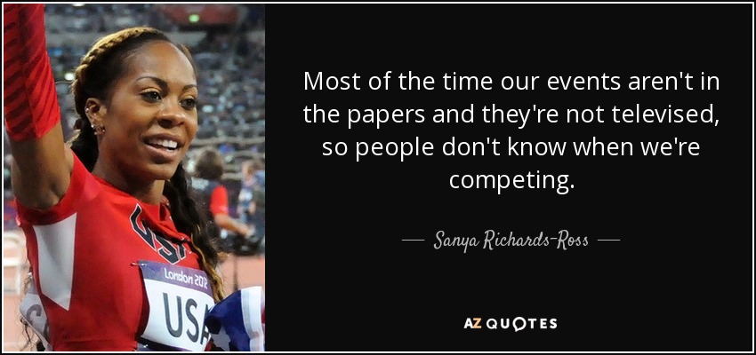 Most of the time our events aren't in the papers and they're not televised, so people don't know when we're competing. - Sanya Richards-Ross