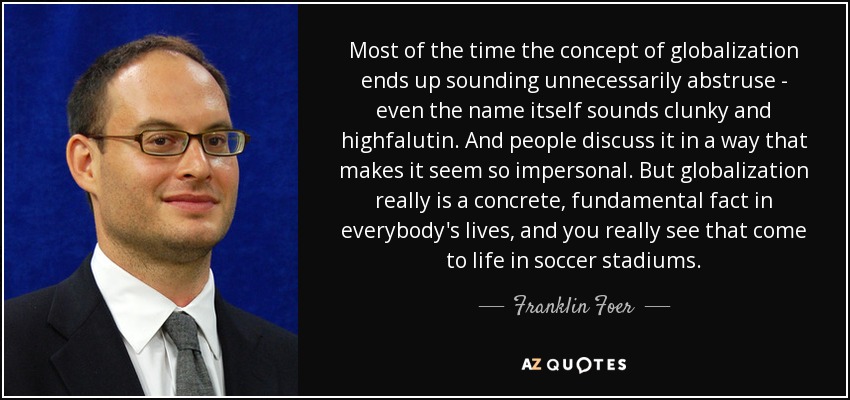 Most of the time the concept of globalization ends up sounding unnecessarily abstruse - even the name itself sounds clunky and highfalutin. And people discuss it in a way that makes it seem so impersonal. But globalization really is a concrete, fundamental fact in everybody's lives, and you really see that come to life in soccer stadiums. - Franklin Foer