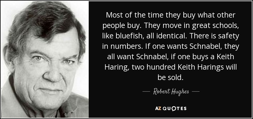 Most of the time they buy what other people buy. They move in great schools, like bluefish, all identical. There is safety in numbers. If one wants Schnabel, they all want Schnabel, if one buys a Keith Haring, two hundred Keith Harings will be sold. - Robert Hughes