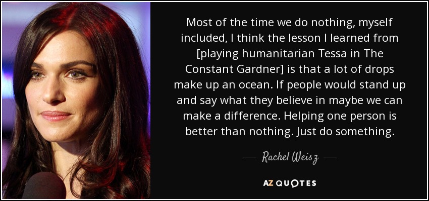 Most of the time we do nothing, myself included, I think the lesson I learned from [playing humanitarian Tessa in The Constant Gardner] is that a lot of drops make up an ocean. If people would stand up and say what they believe in maybe we can make a difference. Helping one person is better than nothing. Just do something. - Rachel Weisz