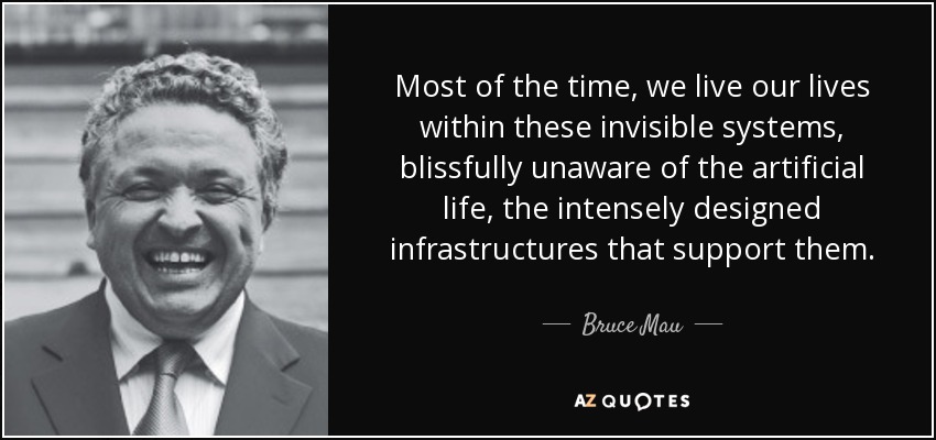 Most of the time, we live our lives within these invisible systems, blissfully unaware of the artificial life, the intensely designed infrastructures that support them. - Bruce Mau
