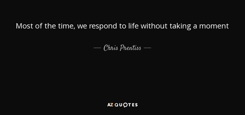 Most of the time, we respond to life without taking a moment - Chris Prentiss