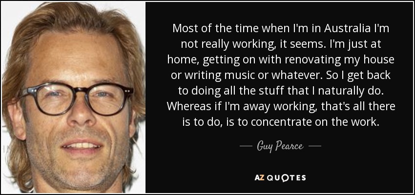Most of the time when I'm in Australia I'm not really working, it seems. I'm just at home, getting on with renovating my house or writing music or whatever. So I get back to doing all the stuff that I naturally do. Whereas if I'm away working, that's all there is to do, is to concentrate on the work. - Guy Pearce