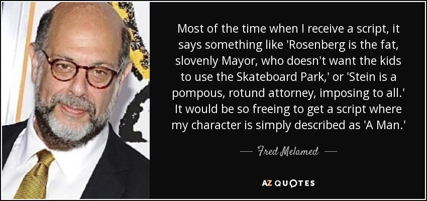 Most of the time when I receive a script, it says something like 'Rosenberg is the fat, slovenly Mayor, who doesn't want the kids to use the Skateboard Park,' or 'Stein is a pompous, rotund attorney, imposing to all.' It would be so freeing to get a script where my character is simply described as 'A Man.' - Fred Melamed