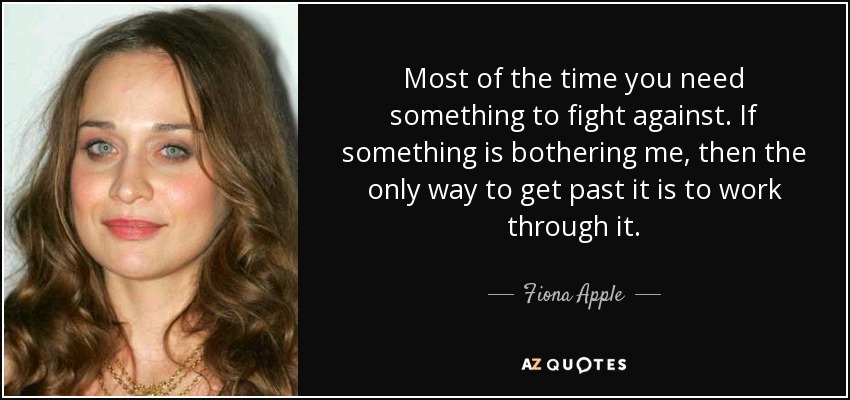 Most of the time you need something to fight against. If something is bothering me, then the only way to get past it is to work through it. - Fiona Apple