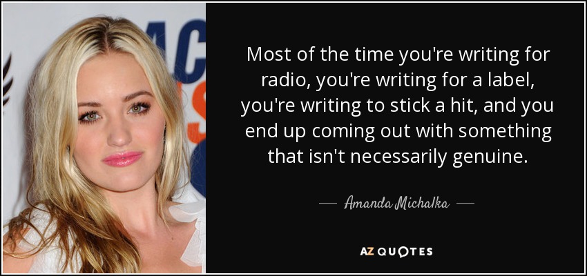 Most of the time you're writing for radio, you're writing for a label, you're writing to stick a hit, and you end up coming out with something that isn't necessarily genuine. - Amanda Michalka