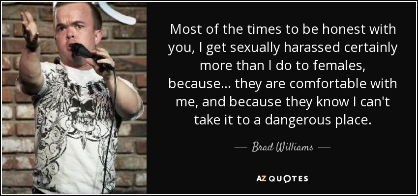 Most of the times to be honest with you, I get sexually harassed certainly more than I do to females, because... they are comfortable with me, and because they know I can't take it to a dangerous place. - Brad Williams