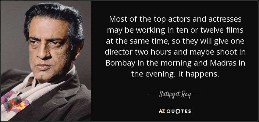 Most of the top actors and actresses may be working in ten or twelve films at the same time, so they will give one director two hours and maybe shoot in Bombay in the morning and Madras in the evening. It happens. - Satyajit Ray