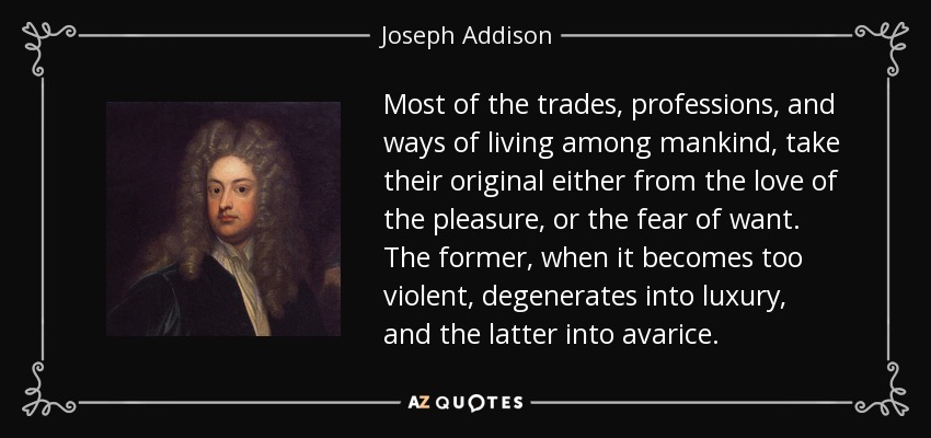 Most of the trades, professions, and ways of living among mankind, take their original either from the love of the pleasure, or the fear of want. The former, when it becomes too violent, degenerates into luxury, and the latter into avarice. - Joseph Addison