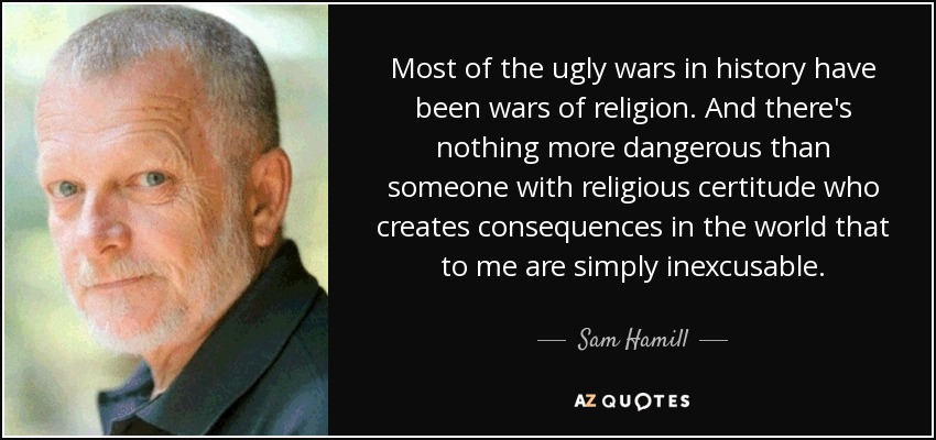 Most of the ugly wars in history have been wars of religion. And there's nothing more dangerous than someone with religious certitude who creates consequences in the world that to me are simply inexcusable. - Sam Hamill