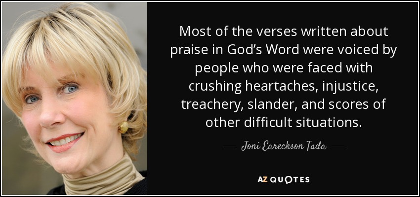 Most of the verses written about praise in God’s Word were voiced by people who were faced with crushing heartaches, injustice, treachery, slander, and scores of other difficult situations. - Joni Eareckson Tada