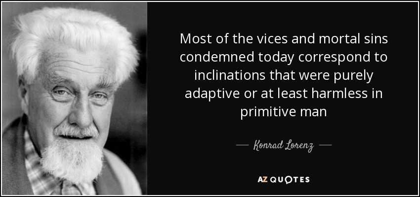 Most of the vices and mortal sins condemned today correspond to inclinations that were purely adaptive or at least harmless in primitive man - Konrad Lorenz