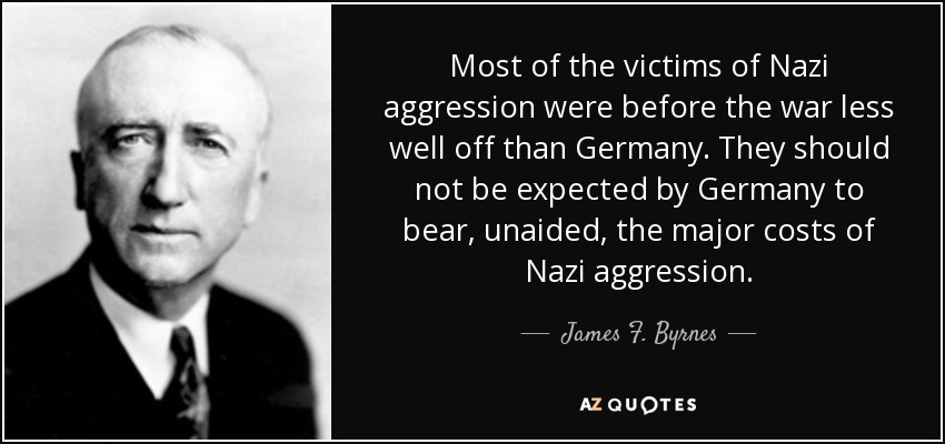 Most of the victims of Nazi aggression were before the war less well off than Germany. They should not be expected by Germany to bear, unaided, the major costs of Nazi aggression. - James F. Byrnes