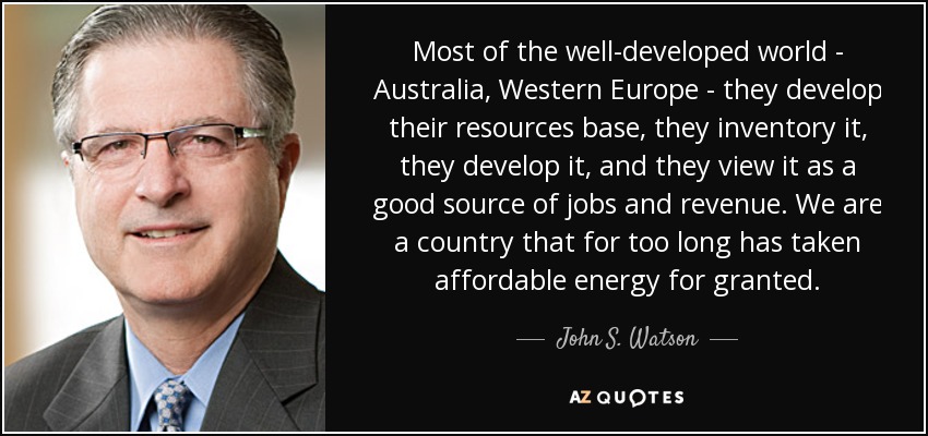Most of the well-developed world - Australia, Western Europe - they develop their resources base, they inventory it, they develop it, and they view it as a good source of jobs and revenue. We are a country that for too long has taken affordable energy for granted. - John S. Watson