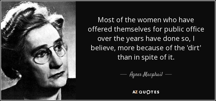 Most of the women who have offered themselves for public office over the years have done so, I believe, more because of the 'dirt' than in spite of it. - Agnes Macphail