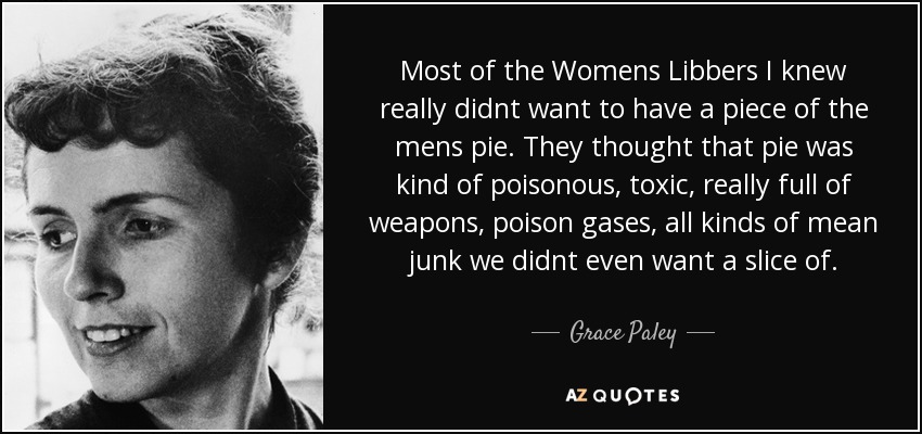 Most of the Womens Libbers I knew really didnt want to have a piece of the mens pie. They thought that pie was kind of poisonous, toxic, really full of weapons, poison gases, all kinds of mean junk we didnt even want a slice of. - Grace Paley