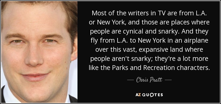 Most of the writers in TV are from L.A. or New York, and those are places where people are cynical and snarky. And they fly from L.A. to New York in an airplane over this vast, expansive land where people aren't snarky; they're a lot more like the Parks and Recreation characters. - Chris Pratt