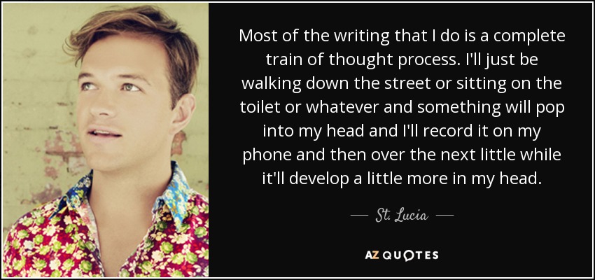 Most of the writing that I do is a complete train of thought process. I'll just be walking down the street or sitting on the toilet or whatever and something will pop into my head and I'll record it on my phone and then over the next little while it'll develop a little more in my head. - St. Lucia