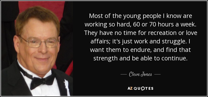 Most of the young people I know are working so hard, 60 or 70 hours a week. They have no time for recreation or love affairs; it's just work and struggle. I want them to endure, and find that strength and be able to continue. - Cleve Jones
