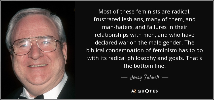 Most of these feminists are radical, frustrated lesbians, many of them, and man-haters, and failures in their relationships with men, and who have declared war on the male gender. The biblical condemnation of feminism has to do with its radical philosophy and goals. That's the bottom line. - Jerry Falwell