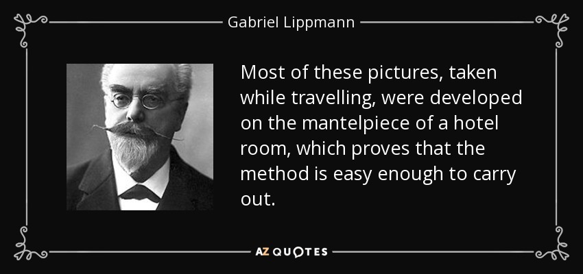 Most of these pictures, taken while travelling, were developed on the mantelpiece of a hotel room, which proves that the method is easy enough to carry out. - Gabriel Lippmann