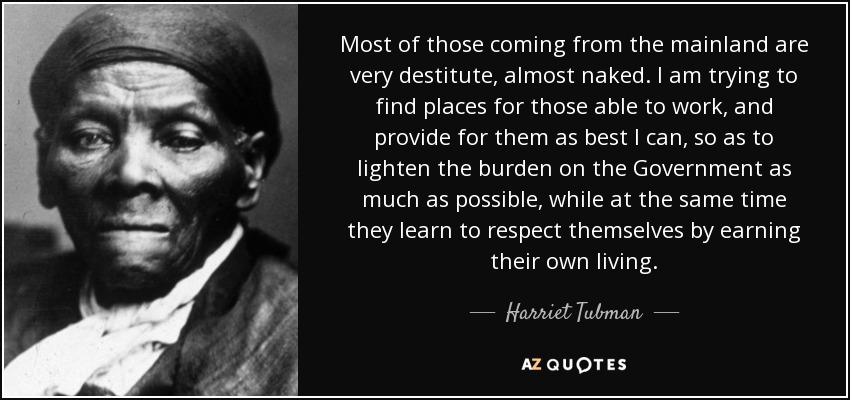 Most of those coming from the mainland are very destitute, almost naked. I am trying to find places for those able to work, and provide for them as best I can, so as to lighten the burden on the Government as much as possible, while at the same time they learn to respect themselves by earning their own living. - Harriet Tubman