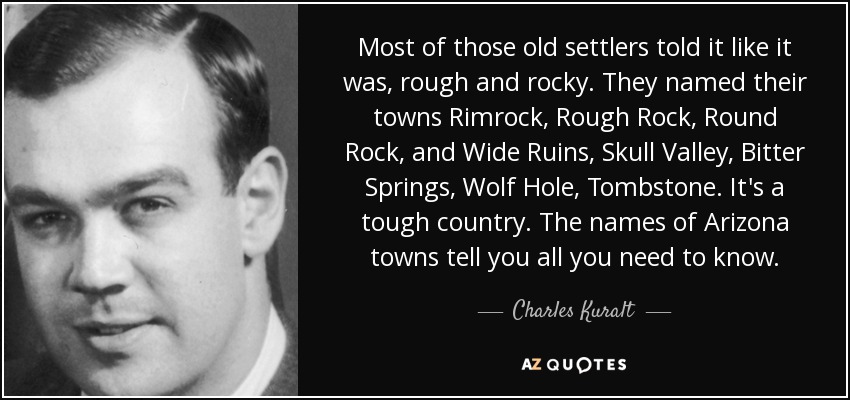 Most of those old settlers told it like it was, rough and rocky. They named their towns Rimrock, Rough Rock, Round Rock, and Wide Ruins, Skull Valley, Bitter Springs, Wolf Hole, Tombstone. It's a tough country. The names of Arizona towns tell you all you need to know. - Charles Kuralt