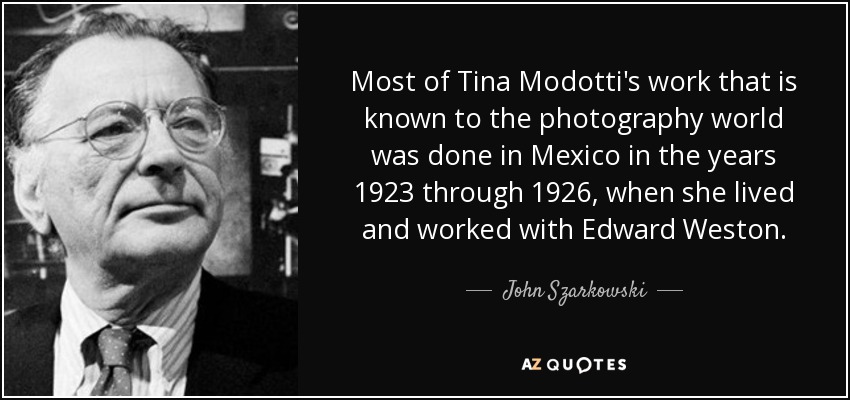 Most of Tina Modotti's work that is known to the photography world was done in Mexico in the years 1923 through 1926, when she lived and worked with Edward Weston. - John Szarkowski