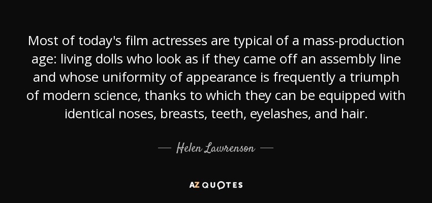 Most of today's film actresses are typical of a mass-production age: living dolls who look as if they came off an assembly line and whose uniformity of appearance is frequently a triumph of modern science, thanks to which they can be equipped with identical noses, breasts, teeth, eyelashes, and hair. - Helen Lawrenson