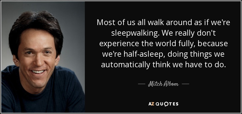 Most of us all walk around as if we're sleepwalking. We really don't experience the world fully, because we're half-asleep, doing things we automatically think we have to do. - Mitch Albom