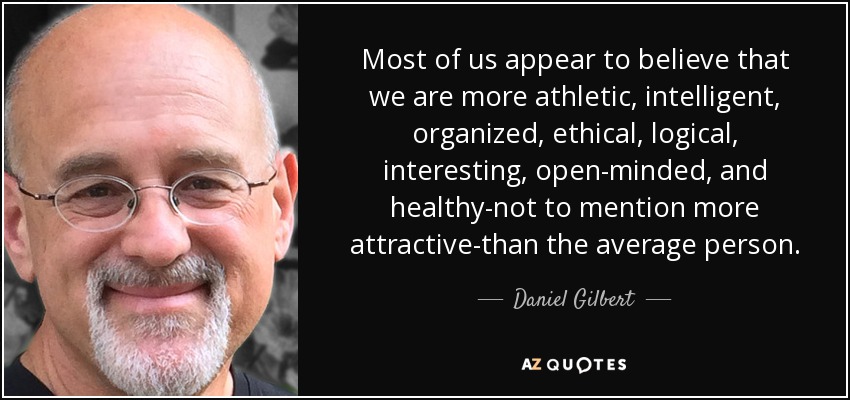 Most of us appear to believe that we are more athletic, intelligent, organized, ethical, logical, interesting, open-minded, and healthy-not to mention more attractive-than the average person. - Daniel Gilbert
