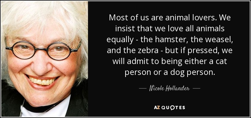 Most of us are animal lovers. We insist that we love all animals equally - the hamster, the weasel, and the zebra - but if pressed, we will admit to being either a cat person or a dog person. - Nicole Hollander