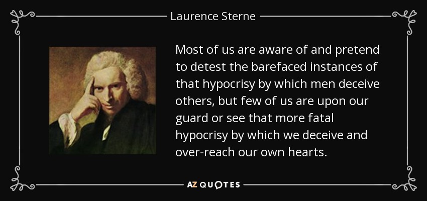 Most of us are aware of and pretend to detest the barefaced instances of that hypocrisy by which men deceive others, but few of us are upon our guard or see that more fatal hypocrisy by which we deceive and over-reach our own hearts. - Laurence Sterne