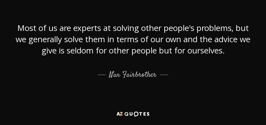 Most of us are experts at solving other people's problems, but we generally solve them in terms of our own and the advice we give is seldom for other people but for ourselves. - Nan Fairbrother