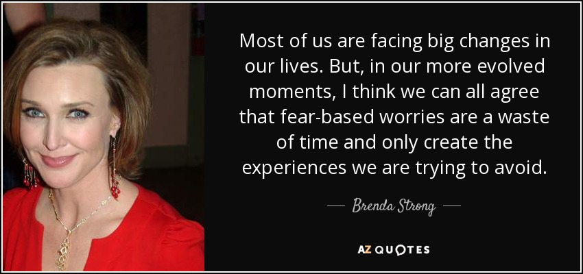 Most of us are facing big changes in our lives. But, in our more evolved moments, I think we can all agree that fear-based worries are a waste of time and only create the experiences we are trying to avoid. - Brenda Strong