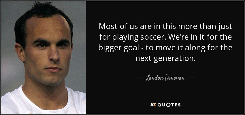 Most of us are in this more than just for playing soccer. We're in it for the bigger goal - to move it along for the next generation. - Landon Donovan