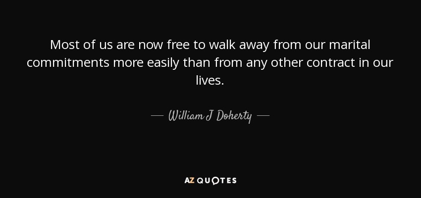 Most of us are now free to walk away from our marital commitments more easily than from any other contract in our lives. - William J Doherty