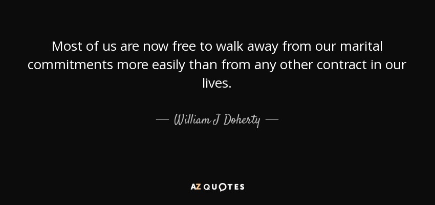 Most of us are now free to walk away from our marital commitments more easily than from any other contract in our lives. - William J Doherty