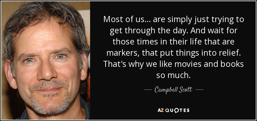 Most of us... are simply just trying to get through the day. And wait for those times in their life that are markers, that put things into relief. That's why we like movies and books so much. - Campbell Scott