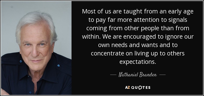 Most of us are taught from an early age to pay far more attention to signals coming from other people than from within. We are encouraged to ignore our own needs and wants and to concentrate on living up to others expectations. - Nathaniel Branden