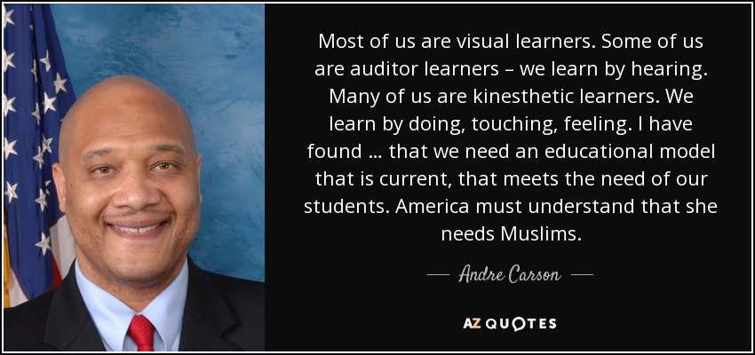Most of us are visual learners. Some of us are auditor learners – we learn by hearing. Many of us are kinesthetic learners. We learn by doing, touching, feeling. I have found … that we need an educational model that is current, that meets the need of our students. America must understand that she needs Muslims. - Andre Carson