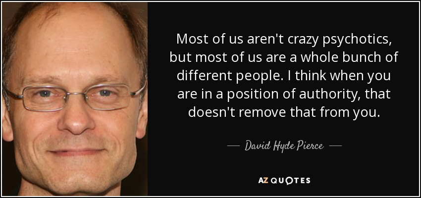 Most of us aren't crazy psychotics, but most of us are a whole bunch of different people. I think when you are in a position of authority, that doesn't remove that from you. - David Hyde Pierce