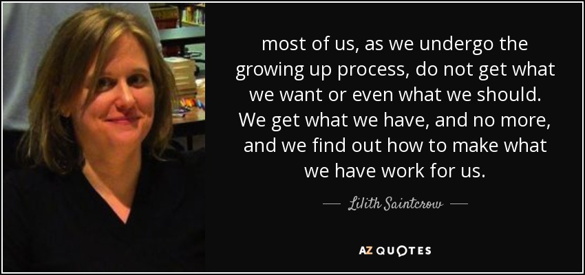 most of us, as we undergo the growing up process, do not get what we want or even what we should. We get what we have, and no more, and we find out how to make what we have work for us. - Lilith Saintcrow