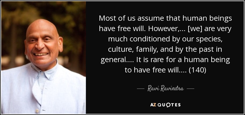 Most of us assume that human beings have free will. However, . . . [we] are very much conditioned by our species, culture, family, and by the past in general. . . . It is rare for a human being to have free will. . . . (140) - Ravi Ravindra