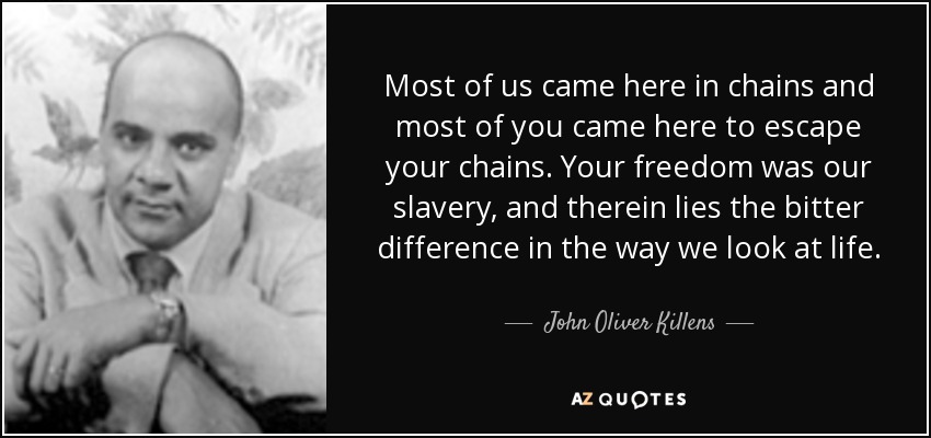 Most of us came here in chains and most of you came here to escape your chains. Your freedom was our slavery, and therein lies the bitter difference in the way we look at life. - John Oliver Killens