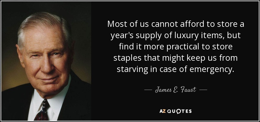 Most of us cannot afford to store a year's supply of luxury items, but find it more practical to store staples that might keep us from starving in case of emergency. - James E. Faust