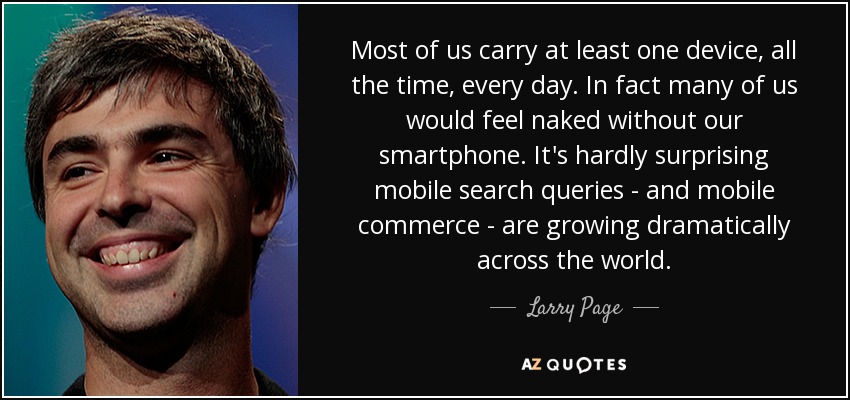 Most of us carry at least one device, all the time, every day. In fact many of us would feel naked without our smartphone. It's hardly surprising mobile search queries - and mobile commerce - are growing dramatically across the world. - Larry Page