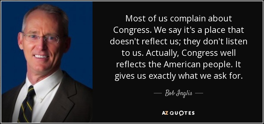 Most of us complain about Congress. We say it's a place that doesn't reflect us; they don't listen to us. Actually, Congress well reflects the American people. It gives us exactly what we ask for. - Bob Inglis
