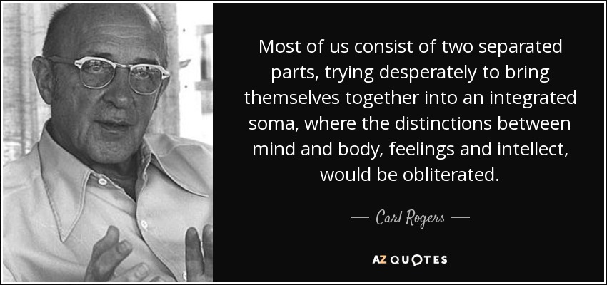 Most of us consist of two separated parts, trying desperately to bring themselves together into an integrated soma, where the distinctions between mind and body, feelings and intellect, would be obliterated. - Carl Rogers
