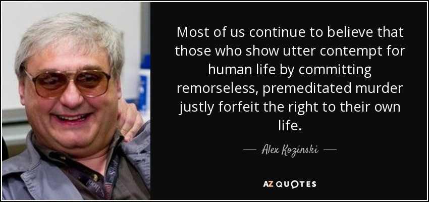 Most of us continue to believe that those who show utter contempt for human life by committing remorseless, premeditated murder justly forfeit the right to their own life. - Alex Kozinski